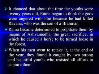 <ul><li>It chanced that about the time the youths were twenty years old, Rama began to think the gods were angered with hi...