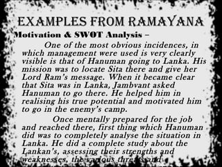 examples from ramayana
Motivation & SWOT Analysis –
One of the most obvious incidences, in
which management were used is very clearly
visible is that of Hanuman going to Lanka. His
mission was to locate Sita there and give her
Lord Ram’s message. When it became clear
that Sita was in Lanka, Jambvant asked
Hanuman to go there. He helped him in
realising his true potential and motivated him
to go in the enemy’s camp.
Once mentally prepared for the job
and reached there, first thing which Hanuman
did was to completely analyse the situation in
Lanka. He did a complete study about the
Lankan’s, assessing their strengths and
weaknesses, the various threats and
 