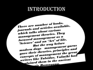 INTRODUCTION
There are number of books,
journals and articles available,
which talks about various
management theories. They
focussed management as a
‘Science’ and an ‘Art’ of life.
But the way before
modern days management gurus
gave their theories, principles and
concepts of management the great
writers like Tulsidas, Valmiki had
explained them in the ancient
Hindu epic Ramayana.
 