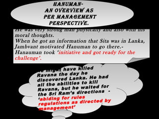 Hanuman- An overview as per
management perspective.
He might have killed
Ravana the day he
discovered Lanka. He had
all the abilities to kill
Ravana, but he waited for
the Sri Ram’s directions -
‘abiding for rules
regulations as directed by
management’
He might have killed
Ravana the day he
discovered Lanka. He had
all the abilities to kill
Ravana, but he waited for
the Sri Ram’s directions -
‘abiding for rules
regulations as directed by
management’
He was very strong man physically and also with his
moral thoughts.
When he got an information that Sita was in Lanka,
Jambvant motivated Hanuman to go there.-
Hanauman took ‘initiative and got ready for the
challenge’.
He was very strong man physically and also with his
moral thoughts.
When he got an information that Sita was in Lanka,
Jambvant motivated Hanuman to go there.-
Hanauman took ‘initiative and got ready for the
challenge’.
hanuman-
an overview as
per management
perspeCtive.
 