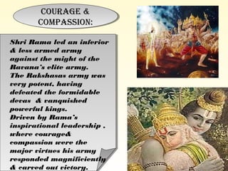 Courage &
Compassion:
Courage &
Compassion:
Shri Rama led an inferior
& less armed army
against the might of the
Ravana’s elite army.
The Rakshasas army was
very potent, having
defeated the formidable
devas & vanquished
powerful kings.
Driven by Rama’s
inspirational leadership ,
where courage&
compassion were the
major virtues his army
responded magnificiently
& carved out victory.
 