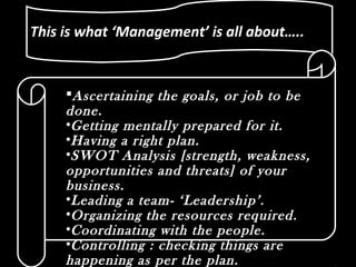 This is what ‘Management’ is all about…..This is what ‘Management’ is all about…..
Ascertaining the goals, or job to be
done.
•Getting mentally prepared for it.
•Having a right plan.
•SWOT Analysis [strength, weakness,
opportunities and threats] of your
business.
•Leading a team- ‘Leadership’.
•Organizing the resources required.
•Coordinating with the people.
•Controlling : checking things are
happening as per the plan.
 