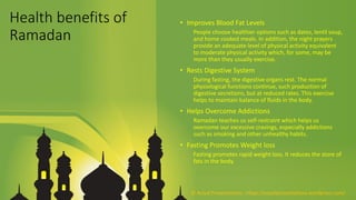 Health benefits of
Ramadan
• Improves Blood Fat Levels
People choose healthier options such as dates, lentil soup,
and home cooked meals. In addition, the night prayers
provide an adequate level of physical activity equivalent
to moderate physical activity which, for some, may be
more than they usually exercise.
• Rests Digestive System
During fasting, the digestive organs rest. The normal
physiological functions continue, such production of
digestive secretions, but at reduced rates. This exercise
helps to maintain balance of fluids in the body.
• Helps Overcome Addictions
Ramadan teaches us self-restraint which helps us
overcome our excessive cravings, especially addictions
such as smoking and other unhealthy habits.
• Fasting Promotes Weight loss
Fasting promotes rapid weight loss. It reduces the store of
fats in the body.
© Aviyal Presentations : https://aviyalpresentations.wordpress.com/
 