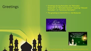 Greetings • Greetings during Ramadan are "Ramadan
Mubarak" or "Ramadan Kareem“ meaning “blessed
Ramadan ” or “Generous Ramadan”.
• The greeting on Eid-Al-Fitr is : Eid Mubarak
© Aviyal Presentations : https://aviyalpresentations.wordpress.com/
 