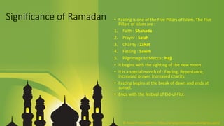 Significance of Ramadan • Fasting is one of the Five Pillars of Islam. The Five
Pillars of Islam are :
1. Faith : Shahada
2. Prayer : Salah
3. Charity : Zakat
4. Fasting : Sawm
5. Pilgrimage to Mecca : Hajj
• It begins with the sighting of the new moon.
• It is a special month of : Fasting, Repentance,
Increased prayer, Increased charity.
• Fasting begins at the break of dawn and ends at
sunset.
• Ends with the festival of Eid-ul-Fitr.
© Aviyal Presentations : https://aviyalpresentations.wordpress.com/
 