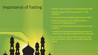 Importance of Fasting • Fasting is done because it is commanded by Allah.
• To attain Taqwa “God consciousness” / “Self
discipline “.
• It is an act of deep worship to get closer to Allah.
• It aids in increase of iman (faith) and ihsan
(sincerity and righteousness ).
• It helps in purifying heart/soul and improve one’s
character.
• It makes one aware of the blessings granted and
reminds to be thankful to Allah for those blessings.
• It also makes one aware of those less-fortunate
than themselves. Charity is increased during this
month.
© Aviyal Presentations : https://aviyalpresentations.wordpress.com/
 