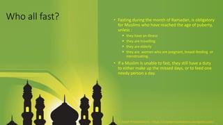 Who all fast? • Fasting during the month of Ramadan, is obligatory
for Muslims who have reached the age of puberty,
unless :
 they have an illness
 they are travelling
 they are elderly
 they are women who are pregnant, breast-feeding or
menstruating.
• If a Muslim is unable to fast, they still have a duty
to either make up the missed days, or to feed one
needy person a day.
© Aviyal Presentations : https://aviyalpresentations.wordpress.com/
 