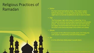 Religious Practices of
Ramadan • Suhur
Pre-fast meal had before dawn. The meal is eaten
before fajr prayer. It can be had at any time of the
night but it is Sunnah (tradition) to do it close to dawn.
• Fajr
The first prayer right after dawn is called Fajr. It is a
two rakaʿāt (consists of prescribed movements and words)
prayer. Two Sunnah rakaʿāt prior to the two Fard rakaʿāt
are highly recommended and should not be missed. It is
the God’s most-favoured prayer since others are asleep.
• Dhuhr
It is prayer in the afternoon (usually 1pm). On Friday the
Zuhr prayer is replaced by Jumu'ah (Friday prayer).
• Asr
It is the afternoon daily prayer (usually 5pm).
© Aviyal Presentations : https://aviyalpresentations.wordpress.com/
 