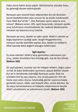 RAMAZAN AYININ ÖNEMİ
Daha sonra hatim duası yapılır. Müslümanlar yüzyıllar boyu
bu geleneği devam ettirmişlerdir.
Ramazan ayını önemli kılan etkenlerden biri de dinimizin
temel ibadetlerinden olan orucun bu ay içinde tutulmasıdır.
Yüce Allah Kur'an'da "…Kim Ramazan ayına ulaşırsa oruç
tutsun" (Bakara suresi, 185. ayet) buyurarak, ramazan ayında
oruç tutulmasını emretmektedir. Bu nedenle Müslümanlar
ramazan ayı boyunca oruç tutarlar.
Ramazan ayı oruç, ibadet ve sabır ayıdır. Allah'ın rahmet ve
bağış kapılarının açıldığı aydır. Sevgili Peygamberimiz,
ramazan ayında içtenlikle yapılan dua, ibadet ve iyiliklerin
Allah katında daha değerli olacağını bildirmiştir.
İlgili Ayetler:
Ey iman edenler! Allah'a karşı gelmekten sakınmanız için
oruç, sizden öncekilere farz kılındığı gibi, size de farz kılındı.
(Bakara 183)
(O sayılı günler), insanlar için bir hidayet rehberi, doğru yolun
ve hak ile batılı birbirinden ayırmanın apaçık delilleri olarak
Kur'an'ın kendisinde indirildiği Ramazan ayıdır. Öyle ise
içinizden kim bu aya ulaşırsa, onu oruçla geçirsin. Kim de
hasta veya yolcu olursa, tutamadığı günler sayısınca başka
günlerde tutsun. Allah, size kolaylık diler, zorluk dilemez. Bu
da sayıyı tamamlamanız ve hidayete ulaştırmasına karşılık
Allah'ı yüceltmeniz ve şükretmeniz içindir. (Bakara 185)
ERDEMLER
EĞİTİMİ
ORTAOKUL 3
 
