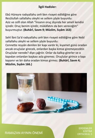 RAMAZAN AYININ ÖNEMİ
İlgili Hadisler:
Ebû Hüreyre radıyallahu anh'den rivayet edildiğine göre
Resûlullah sallallahu aleyhi ve sellem şöyle buyurdu:
Aziz ve celîl olan Allah "İnsanın oruç dışında her ameli kendisi
içindir. Oruç benim içindir, mükâfatını da ben vereceğim"
buyurmuştur. (Buhârî, Savm 9; Müslim, Sıyâm 163)
Sehl İbni Sa'd radıyallahu anh'den rivayet edildiğine göre Nebî
sallallahu aleyhi ve sellem şöyle buyurdu:
Cennette reyyân denilen bir kapı vardır ki, kıyamet günü oradan
ancak oruçlular girecek, onlardan başka kimse giremeyecektir.
Oruçlular nerede? diye çağrılır. Onlar da kalkıp girerler ve o
kapıdan onlardan başkası asla giremez. Oruçlular girince o kapı
kapanır ve bir daha oradan kimse girmez. (Buhârî, Savm 4;
Müslim, Sıyâm 166.)
ERDEMLER
EĞİTİMİ
ORTAOKUL 3
 