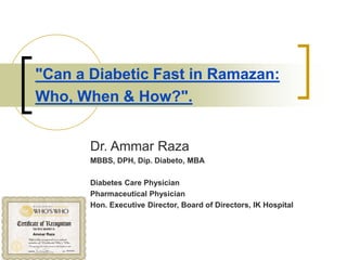 "Can a Diabetic Fast in Ramazan:
Who, When & How?".
Dr. Ammar Raza
MBBS, DPH, Dip. Diabeto, MBA
Diabetes Care Physician
Pharmaceutical Physician
Hon. Executive Director, Board of Directors, IK Hospital
 