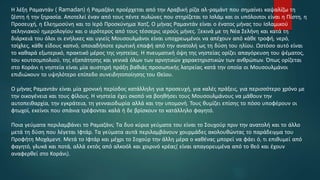 Η λέξη Ραμαντάν ( Ramadan) ή Ραμαζάνι προέρχεται από την Αραβική ρίζα αλ-ραμάντ που σημαίνει καψαλίζω τη
ζέστη ή την ξηρασία. Αποτελεί έναν από τους πέντε πυλώνες που στηρίζεται το Ισλάμ και οι υπόλοιποι είναι η Πίστη, η
Προσευχή, η Ελεημοσύνη και το Ιερό Προσκύνημα Χατζ. Ο μήνας Ραμαντάν είναι ο ένατος μήνας του Ισλαμικού
σεληνιακού ημερολογίου και ο ιερότερος από τους τέσσερις ιερούς μήνες. Ξεκινά με τη Νέα Σελήνη και κατά τη
διάρκειά του όλοι οι ενήλικες και υγιείς Μουσουλμάνοι είναι υποχρεωμένοι να απέχουν από κάθε τροφή, νερό,
τσίχλες, κάθε είδους καπνό, οποιαδήποτε ερωτική επαφή από την ανατολή ως τη δύση του ηλίου. Ωστόσο αυτό είναι
το καθαρά εξωτερικό, πρακτικό μέρος της νηστείας. Η πνευματική όψη της νηστείας ορίζει απαγόρευση του ψέματος,
του κουτσομπολιού, της εξαπάτησης και γενικά όλων των αρνητικών χαρακτηριστικών των ανθρώπων. Όπως ορίζεται
στο Κοράνι η νηστεία είναι μία αυστηρή πράξη βαθιάς προσωπικής λατρείας κατά την οποία οι Μουσουλμάνοι
επιδιώκουν το υψηλότερο επίπεδο συνειδητοποίησης του Θείου.
Ο μήνας Ραμαντάν είναι μία χρονική περίοδος κατάλληλη για προσευχή, για καλές πράξεις, για περισσότερο χρόνο με
την οικογένεια και τους φίλους. Η νηστεία έχει σκοπό να βοηθήσει τους Μουσουλμάνους να μάθουν την
αυτοπειθαρχία, την εγκράτεια, τη γενναιοδωρία αλλά και την υπομονή. Τους θυμίζει επίσης το πόσο υποφέρουν οι
φτωχοί, εκείνοι που σπάνια τρέφονται καλά ή δε βρίσκουν το κατάλληλο φαγητό.
Ποια γεύματα περιλαμβάνει το Ραμαζάνι; Τα δυο κύρια γεύματα του είναι το Σουχούρ πριν την ανατολή και το άλλο
μετά τη δύση που λέγεται Ιφτάρ. Τα γεύματα αυτά περιλαμβάνουν χουρμάδες ακολουθώντας το παράδειγμα του
Προφήτη Μοχάμεντ. Μετά το Ιφτάρ και μέχρι το Σοχούρ την άλλη μέρα ο καθένας μπορεί να φάει ό, τι επιθυμεί από
φαγητό, γλυκά και ποτά, αλλά εκτός από αλκοόλ και χοιρινό κρέας( είναι απαγορευμένα από το θεό και έχουν
αναφερθεί στο Κοράνι).
 