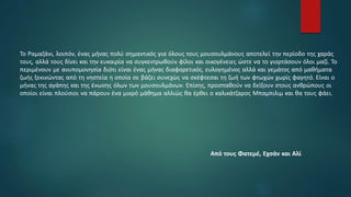 Το Ραμαζάνι, λοιπόν, ένας μήνας πολύ σημαντικός για όλους τους μουσουλμάνους αποτελεί την περίοδο της χαράς
τους, αλλά τους δίνει και την ευκαιρία να συγκεντρωθούν φίλοι και οικογένειες ώστε να το γιορτάσουν όλοι μαζί. Το
περιμένουν με ανυπομονησία διότι είναι ένας μήνας διαφορετικός, ευλογημένος αλλά και γεμάτος από μαθήματα
ζωής ξεκινώντας από τη νηστεία η οποία σε βάζει συνεχώς να σκέφτεσαι τη ζωή των φτωχών χωρίς φαγητό. Είναι ο
μήνας της αγάπης και της ένωσης όλων των μουσουλμάνων. Επίσης, προσπαθούν να δείξουν στους ανθρώπους οι
οποίοι είναι πλούσιοι να πάρουν ένα μικρό μάθημα αλλιώς θα έρθει ο καλικάτζαρος Μπαμπιλιμ και θα τους φάει.
Από τους Φατεμέ, Εχσάν και Αλί
 