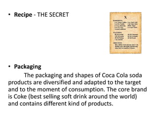 • Recipe - THE SECRET
• Packaging
The packaging and shapes of Coca Cola soda
products are diversified and adapted to the target
and to the moment of consumption. The core brand
is Coke (best selling soft drink around the world)
and contains different kind of products.
 