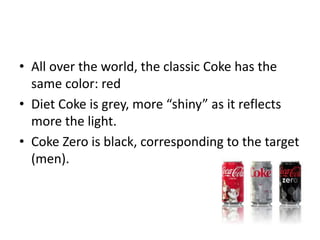 • All over the world, the classic Coke has the
same color: red
• Diet Coke is grey, more “shiny” as it reflects
more the light.
• Coke Zero is black, corresponding to the target
(men).
 