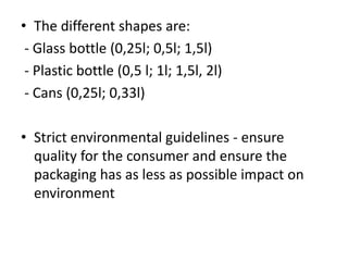 • The different shapes are:
- Glass bottle (0,25l; 0,5l; 1,5l)
- Plastic bottle (0,5 l; 1l; 1,5l, 2l)
- Cans (0,25l; 0,33l)
• Strict environmental guidelines - ensure
quality for the consumer and ensure the
packaging has as less as possible impact on
environment
 
