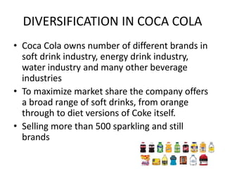 DIVERSIFICATION IN COCA COLA
• Coca Cola owns number of different brands in
soft drink industry, energy drink industry,
water industry and many other beverage
industries
• To maximize market share the company offers
a broad range of soft drinks, from orange
through to diet versions of Coke itself.
• Selling more than 500 sparkling and still
brands
 