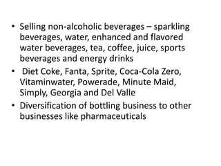 • Selling non-alcoholic beverages – sparkling
beverages, water, enhanced and flavored
water beverages, tea, coffee, juice, sports
beverages and energy drinks
• Diet Coke, Fanta, Sprite, Coca-Cola Zero,
Vitaminwater, Powerade, Minute Maid,
Simply, Georgia and Del Valle
• Diversification of bottling business to other
businesses like pharmaceuticals
 