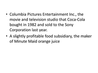 • Columbia Pictures Entertainment Inc., the
movie and television studio that Coca-Cola
bought in 1982 and sold to the Sony
Corporation last year.
• A slightly profitable food subsidiary, the maker
of Minute Maid orange juice
 