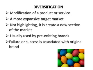 DIVERSIFICATION
 Modification of a product or service
 A more expansive target market
 Not highlighting, it is create a new section
of the market
 Usually used by pre-existing brands
Failure or success is associated with original
brand
 