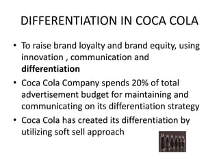 DIFFERENTIATION IN COCA COLA
• To raise brand loyalty and brand equity, using
innovation , communication and
differentiation
• Coca Cola Company spends 20% of total
advertisement budget for maintaining and
communicating on its differentiation strategy
• Coca Cola has created its differentiation by
utilizing soft sell approach
 
