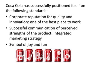 Coca Cola has successfully positioned itself on
the following standards:
• Corporate reputation for quality and
innovation: one of the best place to work
• Successful communication of perceived
strengths of the product: Integrated
marketing strategy
• Symbol of joy and fun
 