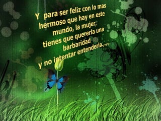 Y  para ser feliz con lo mas hermoso que hay en este mundo, la mujer, tienes que quererla una barbaridad y no intentar entenderla.,.,.,