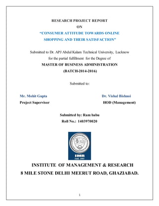 1
RESEARCH PROJECT REPORT
ON
“CONSUMER ATTITUDE TOWARDS ONLINE
SHOPPING AND THEIR SATISFACTION”
Submitted to Dr. APJ Abdul Kalam Technical University, Lucknow
for the partial fulfillment for the Degree of
MASTER OF BUSINESS ADMINISTRATION
(BATCH-2014-2016)
Submitted to:
Mr. Mohit Gupta Dr. Vishal Bishnoi
Project Supervisor HOD (Management)
Submitted by: Ram babu
Roll No.: 1403970020
INSTITUTE OF MANAGEMENT & RESEARCH
8 MILE STONE DELHI MEERUT ROAD, GHAZIABAD.
 