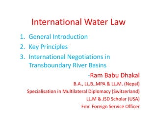 International Water Law
1. General Introduction
2. Key Principles
3. International Negotiations in
Transboundary River Basins
-Ram Babu Dhakal
B.A., LL.B.,MPA & LL.M. (Nepal)
Specialisation in Multilateral Diplomacy (Switzerland)
LL.M & JSD Scholar (USA)
Fmr. Foreign Service Officer
 