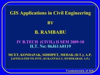 Fundamentals of GIS
GIS Applications in Civil Engineering
BY
B. RAMBABU
IV B.TECH (CIVIL) II SEM 2009-10
H.T. No: 06J61A0119
MCET, KONDAPAK, SIDDIPET, MEDAK (D.T.); A.P.
(AFFILIATED TO JNTU, KUKATPALLY, HYDERABAD, A.P.)
 