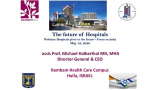 The future of Hospitals
Webinar: Hospitals pivot to the future – Focus on India
May 12, 2020
Rambam Health Care Campus
Haifa, ISRAEL
assis Prof. Michael Halberthal MD, MHA
Director General & CEO
 