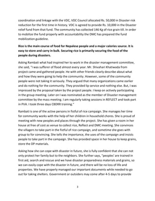 coordination and linkage with the VDC, VDC Council allocated Rs. 50,000 in Disaster risk
reduction for the first time in history. VDC is agreed to provide Rs. 10,000 in the Disaster
relief fund from that fund. The community has collected 146 Kg of rice grain till. In order
to mobilize the fund properly with accountability the DMC has prepared the fund
mobilization guideline.

Rice is the main course of food for Nepalese people and a major calories source. It is
easy to store and carry in bulk. Securing rice is primarily securing the food of the
people during disasters.

Asking Rambati what had inspired her to work in the disaster management committee,
she said, "I was sufferer of flood almost every year. Mr. Shivahari Khatiwada from
project came and gathered people. He with other friends clearly describe about what
and how they were going to help the community. However, some of the community
people were not taking it seriously. They argued that many organizations came earlier
and do nothing for the community. They provided lip service and nothing else. But, I was
impressed by the proposal taken by the project people. I keep on actively participating
in the group meeting. Later on I was nominated as the member of Disaster management
committee by the mass meeting. I am regularly taking sessions in REFLECT and took part
in PVA. I took three days CBDRR training."

Rambati is one of the active persons in fistful of rice campaign. She manages her time
for community works with the help of her children in household chores. She is proud of
meeting with new peoples and places through the project. She has given a room in her
house at free of cost as venue to collect rice, Reflect and DMC meeting. She convinces
the villagers to take part in the fistful of rice campaign, and sometime she goes with
group to for convincing. She tells the importance, the uses of the campaign and insists
people to take part in the campaign. She has provided space in her house to keep grains,
store the DP materials.

Asking how she can cope with disaster in future, she is fully confident that she can not
only protect her family but to the neighbors. She further says, "peoples' are trained in
first aid, search and rescue and we have disaster preparedness materials and grains, so
we can easily cope with the disaster in future, and there will be no loss of life and
properties. We have properly managed our important documents while needed to go
out for taking shelters. Government or outsiders may come after 4-5 days to provide


                                             3
 