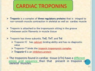 15
CARDIAC TROPONINS
 Troponin is a complex of three regulatory proteins that is integral to
non-smooth muscle contraction in skeletal as well as cardiac muscle
 Troponin is attached to the tropomyosin sitting in the groove
between actin filaments in muscle tissue
 Troponin has three subunits, TnC, TnT, and TnI
 Troponin-C has calcium binding ability and has no diagnostic
value
 Troponin-T binds the troponin tropomyosin complex,
 Troponin-I is an inhibitory protein
 The troponins found in cardiac tissue (cTn) have a different
amino acid sequence than that present in troponin of
skeletal muscles.
 