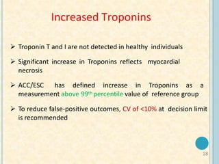 18
Increased Troponins
 Troponin T and I are not detected in healthy individuals
 Significant increase in Troponins reflects myocardial
necrosis
 ACC/ESC has defined increase in Troponins as a
measurement above 99th percentile value of reference group
 To reduce false-positive outcomes, CV of <10% at decision limit
is recommended
 