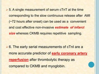  5. A single measurement of serum cTnT at the time
corresponding to the slow continuous release after AMI
(~72 hours after onset) can be used as a convenient
and cost effective non-invasive estimate of infarct
size whereas CKMB requires repetitive sampling.
 6. The early serial measurements of cTnI are a
more accurate predictor of early coronary artery
reperfusion after thrombolytic therapy as
compared to CKMB and myoglobin.
 
