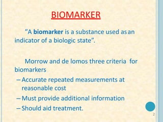 BIOMARKER
2
“A biomarker is a substance used asan
indicator of a biologic state”.
Morrow and de lomos three criteria for
biomarkers
– Accurate repeated measurements at
reasonable cost
– Must provide additional information
– Should aid treatment.
 