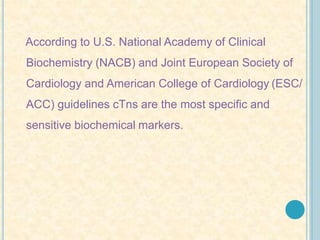 According to U.S. National Academy of Clinical
Biochemistry (NACB) and Joint European Society of
Cardiology and American College of Cardiology (ESC/
ACC) guidelines cTns are the most specific and
sensitive biochemical markers.
 