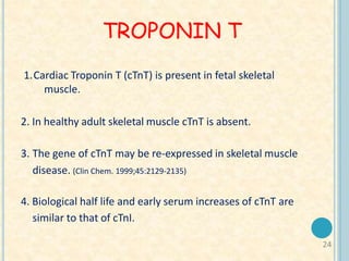 24
TROPONIN T
1.Cardiac Troponin T (cTnT) is present in fetal skeletal
muscle.
2. In healthy adult skeletal muscle cTnT is absent.
3. The gene of cTnT may be re-expressed in skeletal muscle
disease. (Clin Chem. 1999;45:2129-2135)
4. Biological half life and early serum increases of cTnT are
similar to that of cTnI.
 