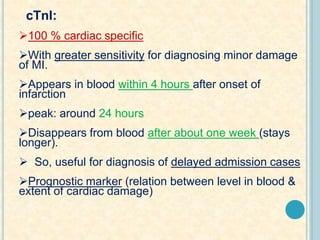 cTnI:
100 % cardiac specific
With greater sensitivity for diagnosing minor damage
of MI.
Appears in blood within 4 hours after onset of
infarction
peak: around 24 hours
Disappears from blood after about one week (stays
longer).
 So, useful for diagnosis of delayed admission cases
Prognostic marker (relation between level in blood &
extent of cardiac damage)
 