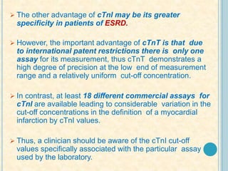 The other advantage of cTnI may be its greater
specificity in patients of ESRD.
 However, the important advantage of cTnT is that due
to international patent restrictions there is only one
assay for its measurement, thus cTnT demonstrates a
high degree of precision at the low end of measurement
range and a relatively uniform cut-off concentration.
 In contrast, at least 18 different commercial assays for
cTnI are available leading to considerable variation in the
cut-off concentrations in the definition of a myocardial
infarction by cTnI values.
 Thus, a clinician should be aware of the cTnI cut-off
values specifically associated with the particular assay
used by the laboratory.
 