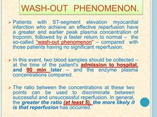 WASH-OUT PHENOMENON.
 Patients with ST-segment elevation myocardial
infarction who achieve an effective reperfusion have
a greater and earlier peak plasma concentration of
troponin, followed by a faster return to normal – the
so-called “wash-out phenomenon” – compared with
those patients having no significant reperfusion.
 In this event, two blood samples should be collected –
at the time of the patient's admission to hospital,
and 90 min later – and the enzyme plasma
concentrations compared.
 The ratio between the concentrations at these two
points can be used to discriminate between
successful and unsuccessful reperfusion. In general,
the greater the ratio (at least 5), the more likely it
is that reperfusion has occurred.
 