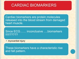 CARDIAC BIOMARKERS
Cardiac biomarkers are protein molecules
released into the blood stream from damaged
heart muscle.
Since ECG…… inconclusive ….biomarkers
!!!!!?????
• myocardial injury
These biomarkers have a characteristic rise
and fall pattern.
 
