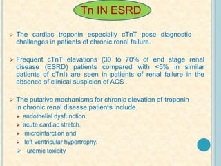 Tn IN ESRD
 The cardiac troponin especially cTnT pose diagnostic
challenges in patients of chronic renal failure.
 Frequent cTnT elevations (30 to 70% of end stage renal
disease (ESRD) patients compared with <5% in similar
patients of cTnI) are seen in patients of renal failure in the
absence of clinical suspicion of ACS .
 The putative mechanisms for chronic elevation of troponin
in chronic renal disease patients include
 endothelial dysfunction,
 acute cardiac stretch,
 microinfarction and
 left ventricular hypertrophy.
 uremic toxicity
 