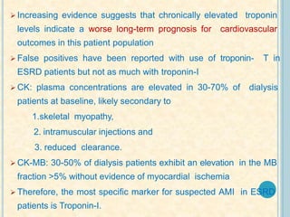  Increasing evidence suggests that chronically elevated troponin
levels indicate a worse long-term prognosis for cardiovascular
outcomes in this patient population
 False positives have been reported with use of troponin- T in
ESRD patients but not as much with troponin-I
 CK: plasma concentrations are elevated in 30-70% of dialysis
patients at baseline, likely secondary to
1.skeletal myopathy,
2. intramuscular injections and
3. reduced clearance.
 CK-MB: 30-50% of dialysis patients exhibit an elevation in the MB
fraction >5% without evidence of myocardial ischemia
 Therefore, the most specific marker for suspected AMI in ESRD
patients is Troponin-I.
 