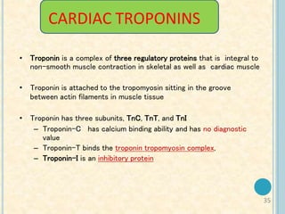 35
CARDIAC TROPONINS
• Troponin is a complex of three regulatory proteins that is integral to
non-smooth muscle contraction in skeletal as well as cardiac muscle
• Troponin is attached to the tropomyosin sitting in the groove
between actin filaments in muscle tissue
• Troponin has three subunits, TnC, TnT, and TnI
– Troponin-C has calcium binding ability and has no diagnostic
value
– Troponin-T binds the troponin tropomyosin complex,
– Troponin-I is an inhibitory protein
 