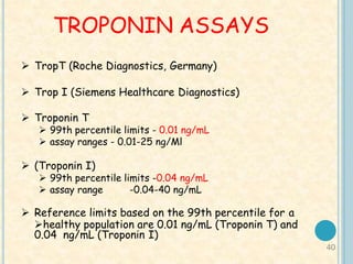 40
TROPONIN ASSAYS
 TropT (Roche Diagnostics, Germany)
 Trop I (Siemens Healthcare Diagnostics)
 Troponin T
 99th percentile limits - 0.01 ng/mL
 assay ranges - 0.01-25 ng/Ml
 (Troponin I)
 99th percentile limits -0.04 ng/mL
 assay range -0.04-40 ng/mL
 Reference limits based on the 99th percentile for a
healthy population are 0.01 ng/mL (Troponin T) and
0.04 ng/mL (Troponin I)
 