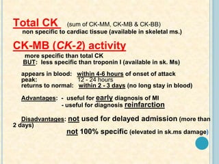 Total CK (sum of CK-MM, CK-MB & CK-BB)
non specific to cardiac tissue (available in skeletal ms.)
CK-MB (CK-2) activity
more specific than total CK
BUT: less specific than troponin I (available in sk. Ms)
appears in blood: within 4-6 hours of onset of attack
peak: 12 - 24 hours
returns to normal: within 2 - 3 days (no long stay in blood)
Advantages: - useful for early diagnosis of MI
- useful for diagnosis reinfarction
Disadvantages: not used for delayed admission (more than
2 days)
not 100% specific (elevated in sk.ms damage)
 