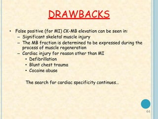 44
DRAWBACKS
• False positive (for MI) CK-MB elevation can be seen in:
– Significant skeletal muscle injury
– The MB fraction is determined to be expressed during the
process of muscle regeneration
– Cardiac injury for reason other than MI
• Defibrillation
• Blunt chest trauma
• Cocaine abuse
The search for cardiac specificity continues…
 