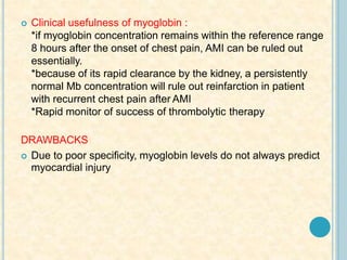  Clinical usefulness of myoglobin :
*if myoglobin concentration remains within the reference range
8 hours after the onset of chest pain, AMI can be ruled out
essentially.
*because of its rapid clearance by the kidney, a persistently
normal Mb concentration will rule out reinfarction in patient
with recurrent chest pain after AMI
*Rapid monitor of success of thrombolytic therapy
DRAWBACKS
 Due to poor specificity, myoglobin levels do not always predict
myocardial injury
 