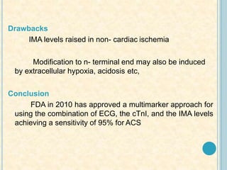 Drawbacks
IMA levels raised in non- cardiac ischemia
Modification to n- terminal end may also be induced
by extracellular hypoxia, acidosis etc,
Conclusion
FDA in 2010 has approved a multimarker approach for
using the combination of ECG, the cTnI, and the IMA levels
achieving a sensitivity of 95% for ACS
 